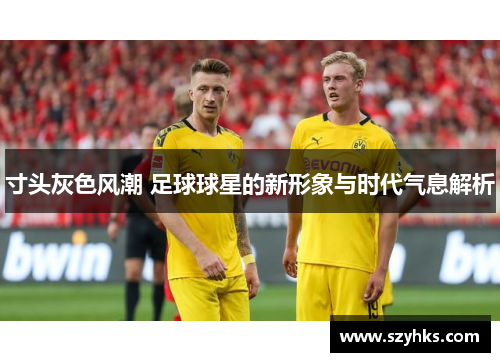 寸头灰色风潮 足球球星的新形象与时代气息解析