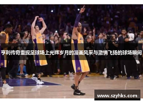 亨利传奇重现足球场上光辉岁月的漫画风采与激情飞扬的球场瞬间