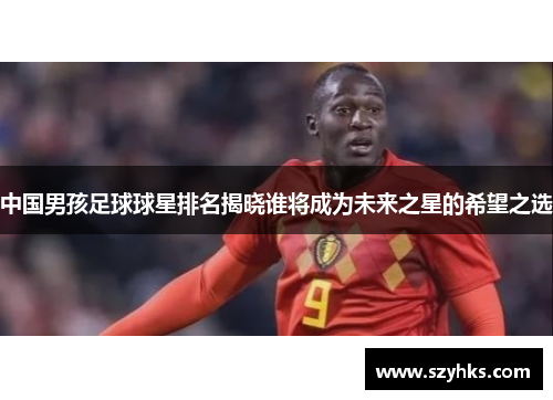 中国男孩足球球星排名揭晓谁将成为未来之星的希望之选
