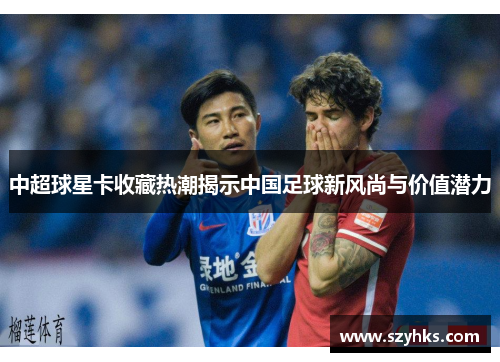 中超球星卡收藏热潮揭示中国足球新风尚与价值潜力