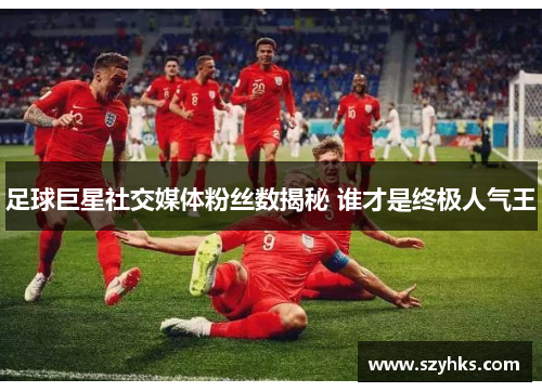 足球巨星社交媒体粉丝数揭秘 谁才是终极人气王