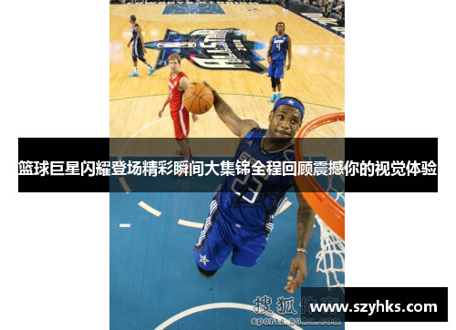 篮球巨星闪耀登场精彩瞬间大集锦全程回顾震撼你的视觉体验