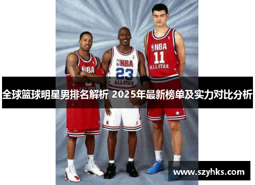 全球篮球明星男排名解析 2025年最新榜单及实力对比分析
