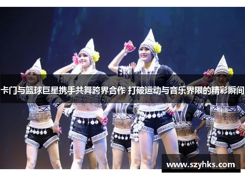 卡门与篮球巨星携手共舞跨界合作 打破运动与音乐界限的精彩瞬间