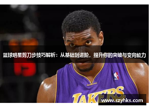 篮球明星剪刀步技巧解析：从基础到进阶，提升你的突破与变向能力