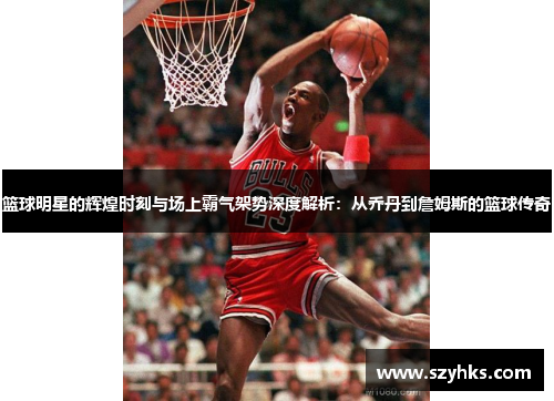篮球明星的辉煌时刻与场上霸气架势深度解析：从乔丹到詹姆斯的篮球传奇
