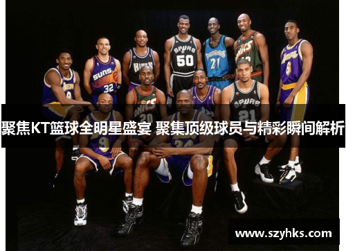 聚焦KT篮球全明星盛宴 聚集顶级球员与精彩瞬间解析