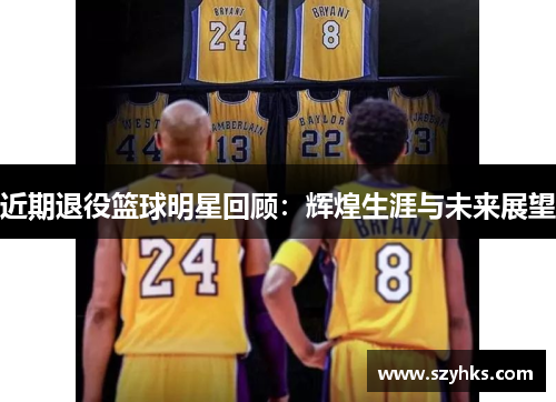 近期退役篮球明星回顾：辉煌生涯与未来展望