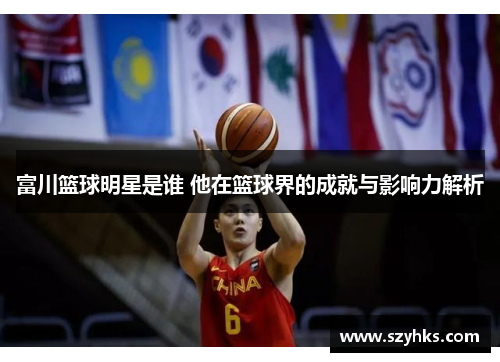 富川篮球明星是谁 他在篮球界的成就与影响力解析